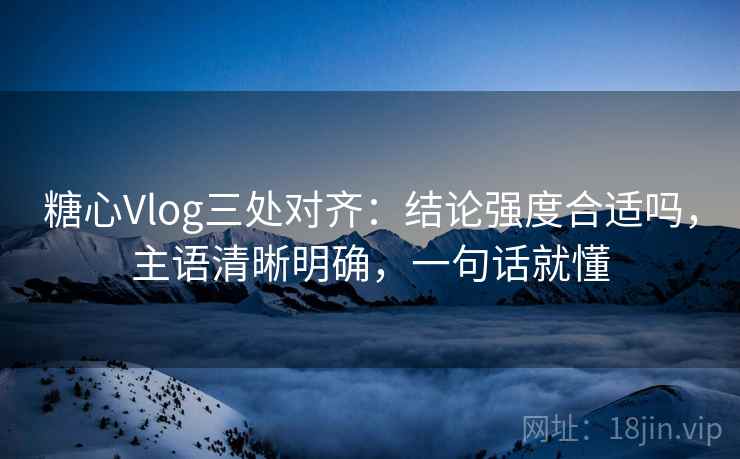 糖心Vlog三处对齐：结论强度合适吗，主语清晰明确，一句话就懂