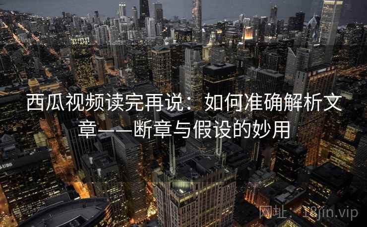 西瓜视频读完再说：如何准确解析文章——断章与假设的妙用