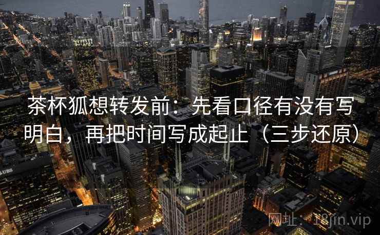 茶杯狐想转发前：先看口径有没有写明白，再把时间写成起止（三步还原）