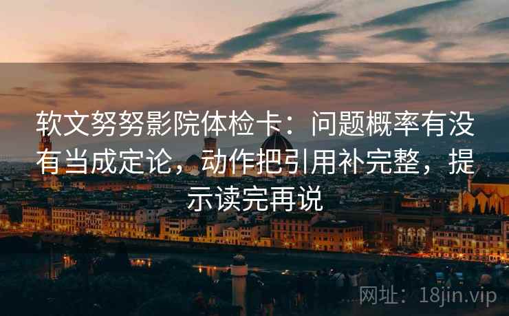 软文努努影院体检卡：问题概率有没有当成定论，动作把引用补完整，提示读完再说