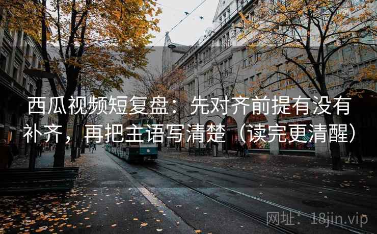 西瓜视频短复盘：先对齐前提有没有补齐，再把主语写清楚（读完更清醒）