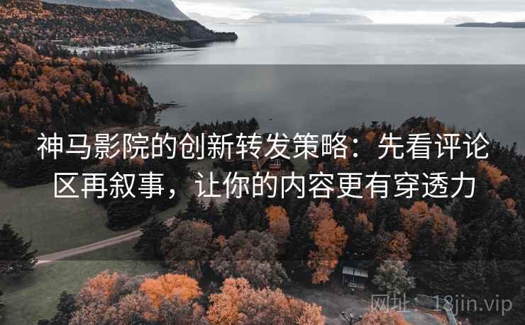 神马影院的创新转发策略：先看评论区再叙事，让你的内容更有穿透力