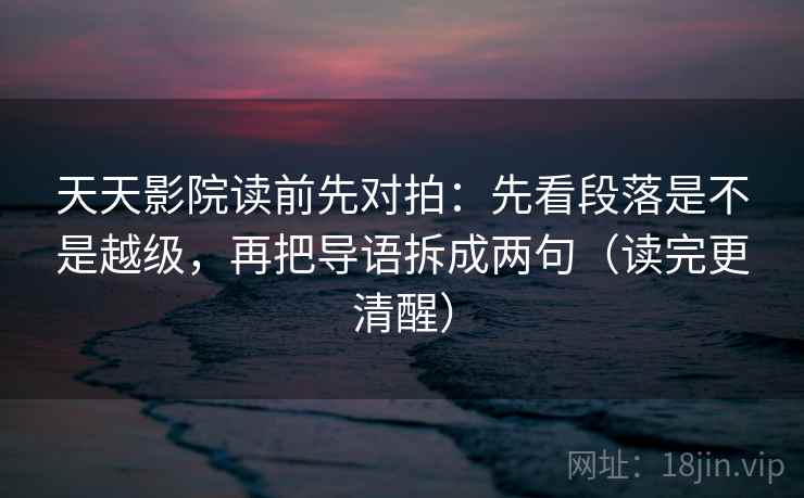 天天影院读前先对拍：先看段落是不是越级，再把导语拆成两句（读完更清醒）