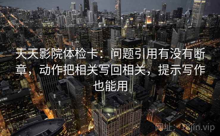 天天影院体检卡：问题引用有没有断章，动作把相关写回相关，提示写作也能用