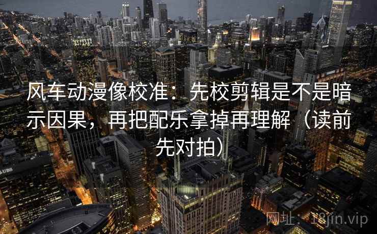 风车动漫像校准：先校剪辑是不是暗示因果，再把配乐拿掉再理解（读前先对拍）