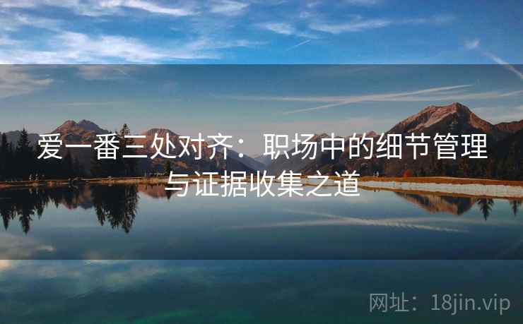 爱一番三处对齐:职场中的细节管理与证据收集之道 爱一番三处对齐:职场中的细节管理与证据收集之道