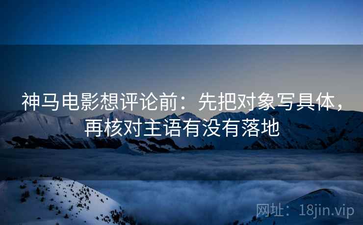 神马电影想评论前:先把对象写具体,再核对主语有没有落地 神马电影想评论前:先把对象写具体,再核对主语有没有落地