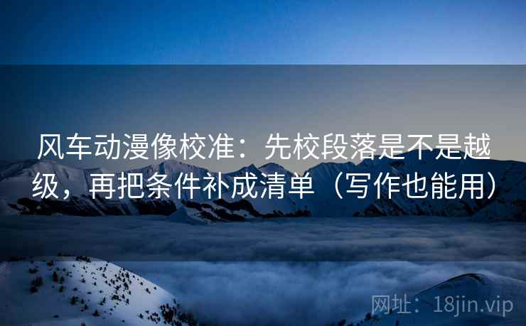 风车动漫像校准：先校段落是不是越级，再把条件补成清单（写作也能用）