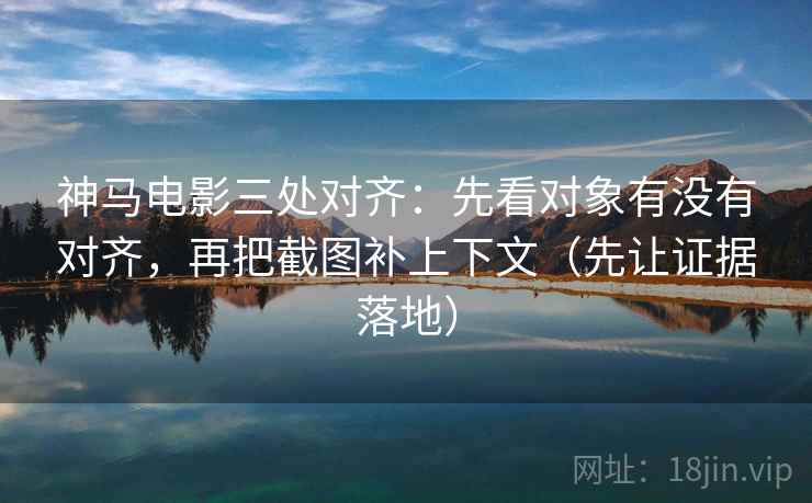 神马电影三处对齐：先看对象有没有对齐，再把截图补上下文（先让证据落地）